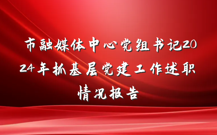 市融媒体中心党组书记2024年抓基层党建工作述职情况报告