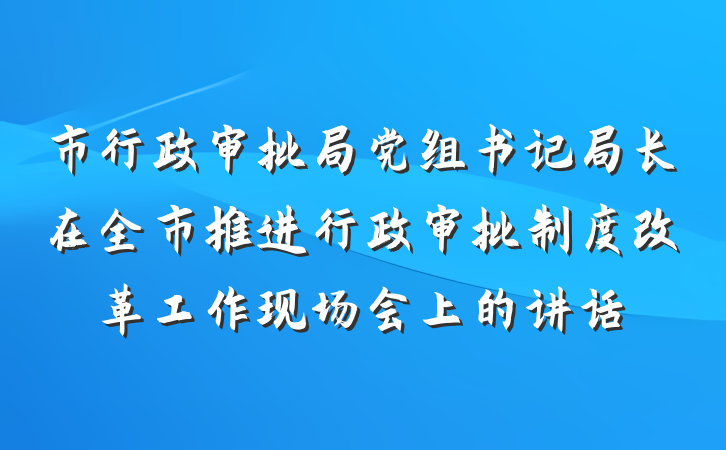 市行政审批局党组书记局长在全市推进行政审批制度改革工作现场会上的讲话