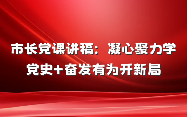 市长党课讲稿：凝心聚力学党史 奋发有为开新局