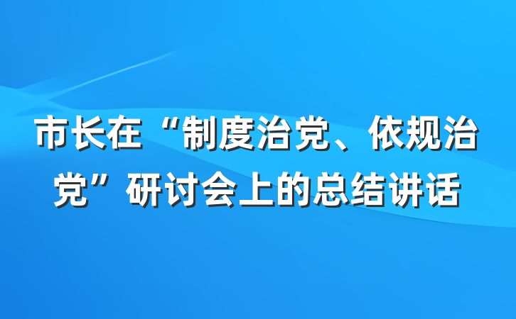 市长在“制度治党、依规治党”研讨会上的总结讲话