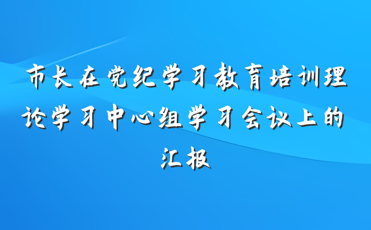 市长在党纪学习教育培训理论学习中心组学习会议上的汇报
