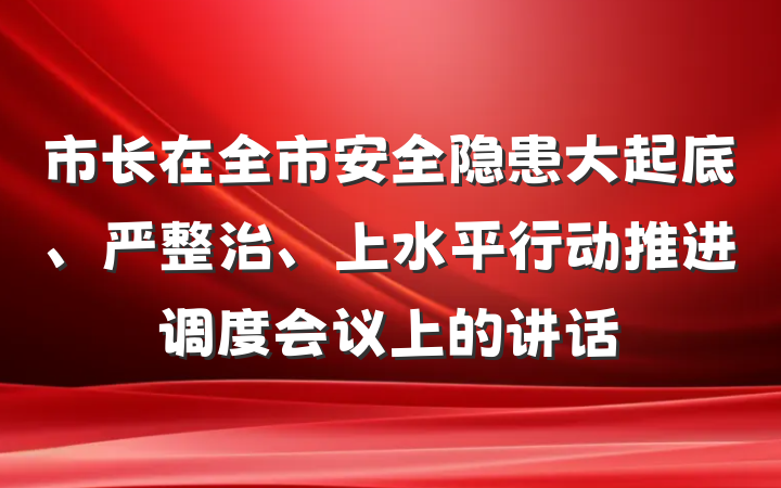 市长在全市安全隐患大起底、严整治、上水平行动推进调度会议上的讲话