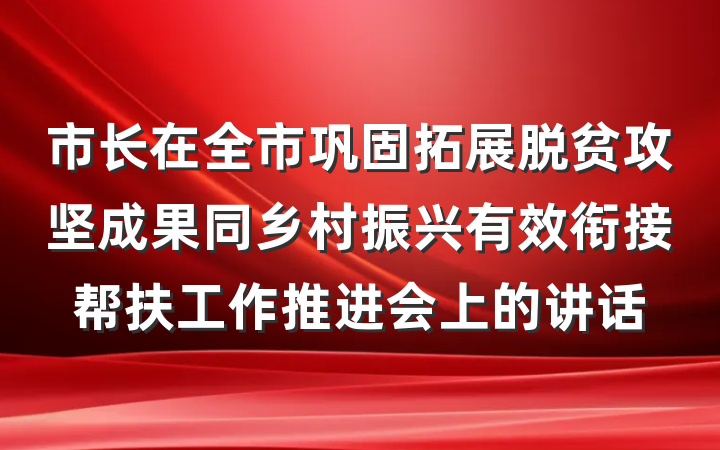 市长在全市巩固拓展脱贫攻坚成果同乡村振兴有效衔接帮扶工作推进会上的讲话