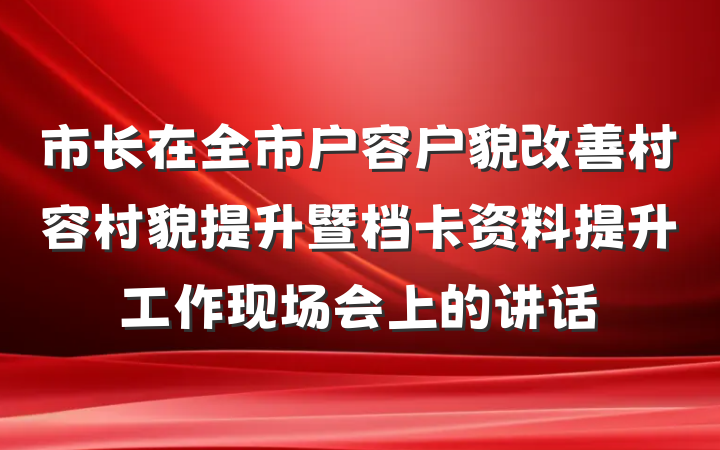 市长在全市户容户貌改善村容村貌提升暨档卡资料提升工作现场会上的讲话