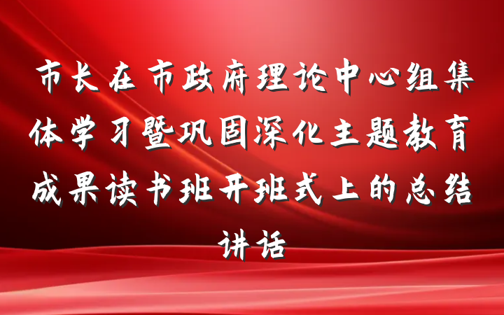 市长在市政府理论中心组集体学习暨巩固深化主题教育成果读书班开班式上的总结讲话