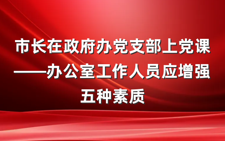 市长在政府办党支部上党课——办公室工作人员应增强五种素质