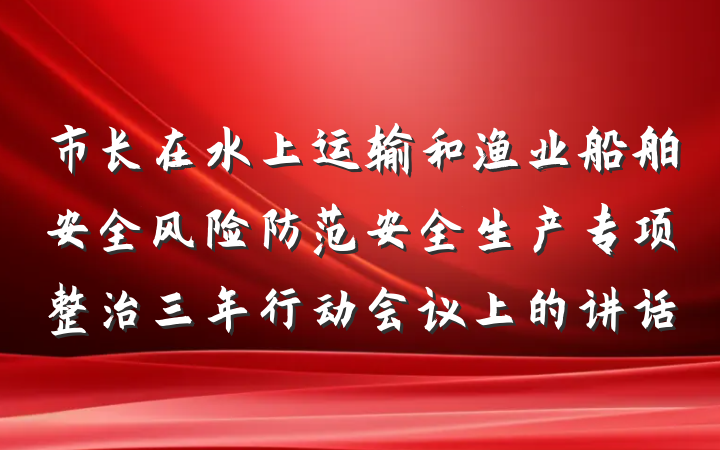 市长在水上运输和渔业船舶安全风险防范安全生产专项整治三年行动会议上的讲话
