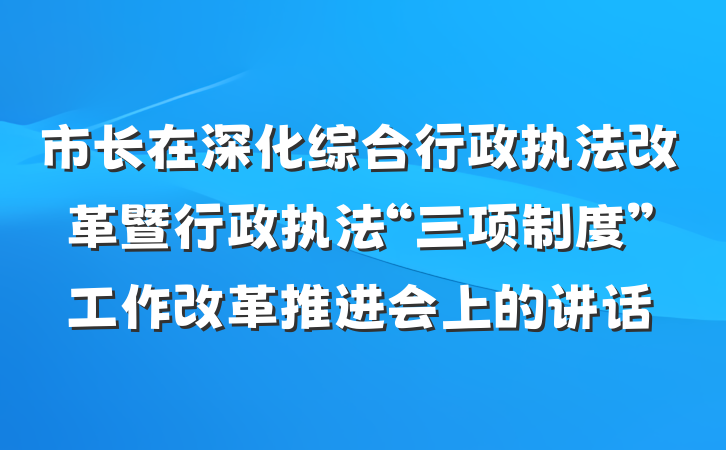 市长在深化综合行政执法改革暨行政执法“三项制度”工作改革推进会上的讲话