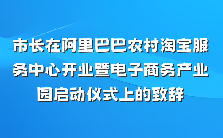 市长在阿里巴巴农村淘宝服务中心开业暨电子商务产业园启动仪式上的致辞