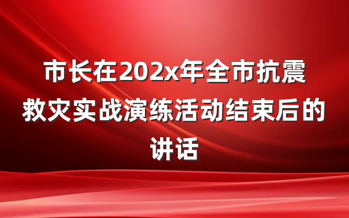 市长在202x年全市抗震救灾实战演练活动结束后的讲话