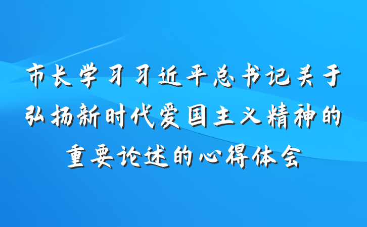 市长学习习近平总书记关于弘扬新时代爱国主义精神的重要论述的心得体会