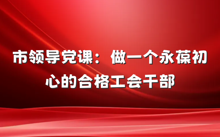 市领导党课：做一个永葆初心的合格工会干部