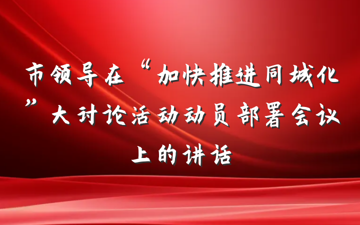 市领导在“加快推进同城化”大讨论活动动员部署会议上的讲话