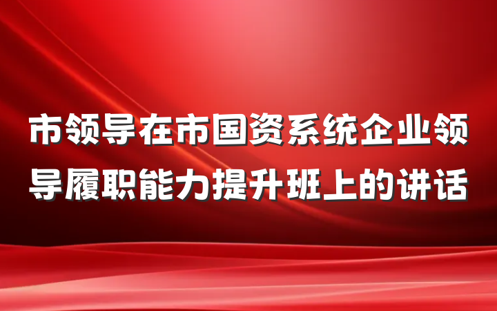 市领导在市国资系统企业领导履职能力提升班上的讲话