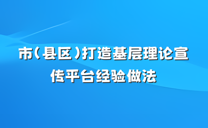 市（县区）打造基层理论宣传平台经验做法
