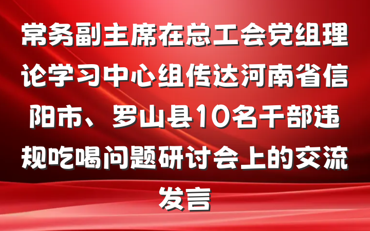 常务副主席在总工会党组理论学习中心组传达河南省信阳市、罗山县10名干部违规吃喝问题研讨会上的交流发言