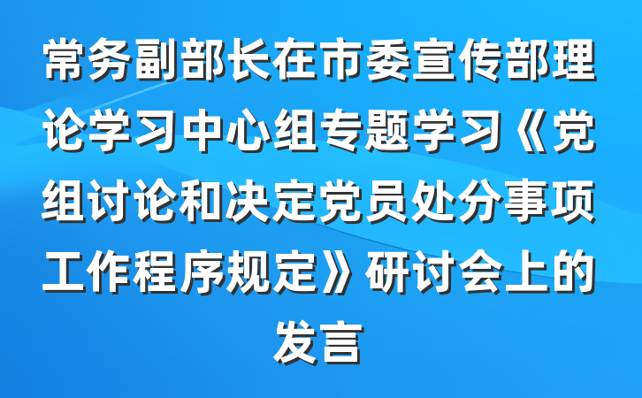 常务副部长在市委宣传部理论学习中心组专题学习《党组讨论和决定党员处分事项工作程序规定》研讨会上的发言