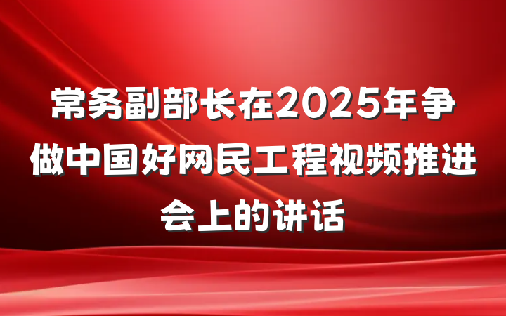 常务副部长在2025年争做中国好网民工程视频推进会上的讲话