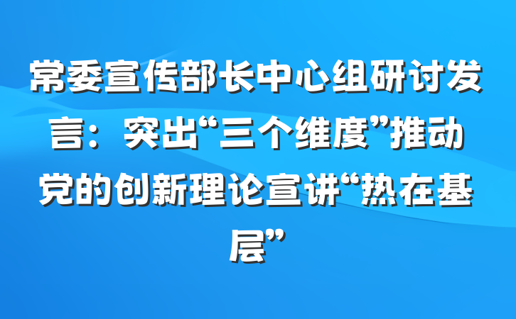 常委宣传部长中心组研讨发言：突出“三个维度”推动党的创新理论宣讲“热在基层”
