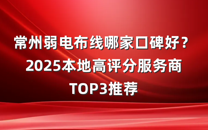 常州弱电布线哪家口碑好？2025本地高评分服务商TOP3推荐