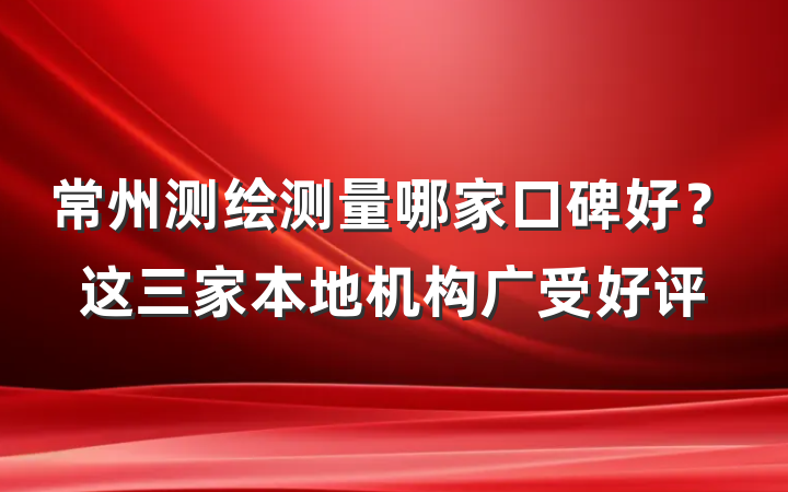 常州测绘测量哪家口碑好？这三家本地机构广受好评