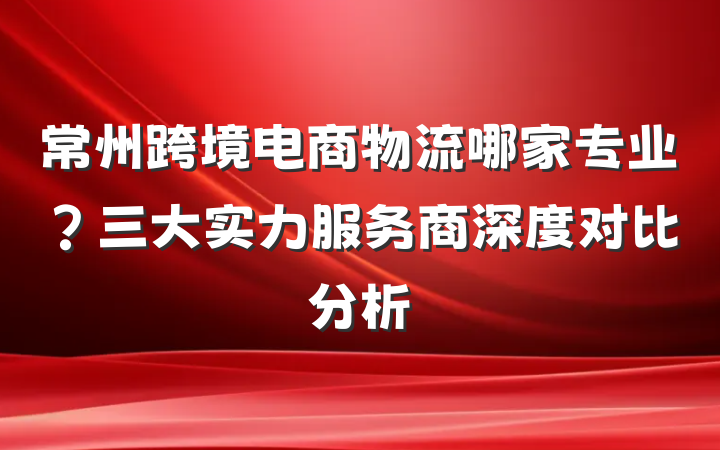 常州跨境电商物流哪家专业?三大实力服务商深度对比分析