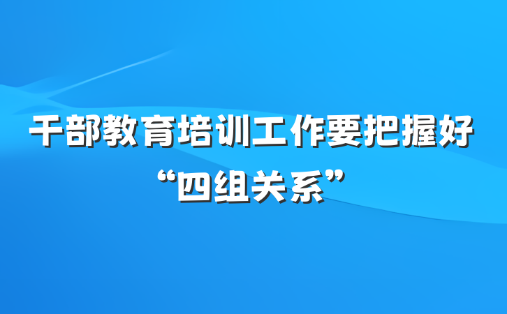 干部教育培训工作要把握好“四组关系”