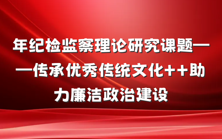 年纪检监察理论研究课题——传承优秀传统文化  助力廉洁政治建设