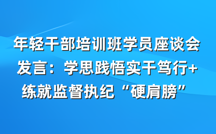 年轻干部培训班学员座谈会发言：学思践悟实干笃行 练就监督执纪“硬肩膀”