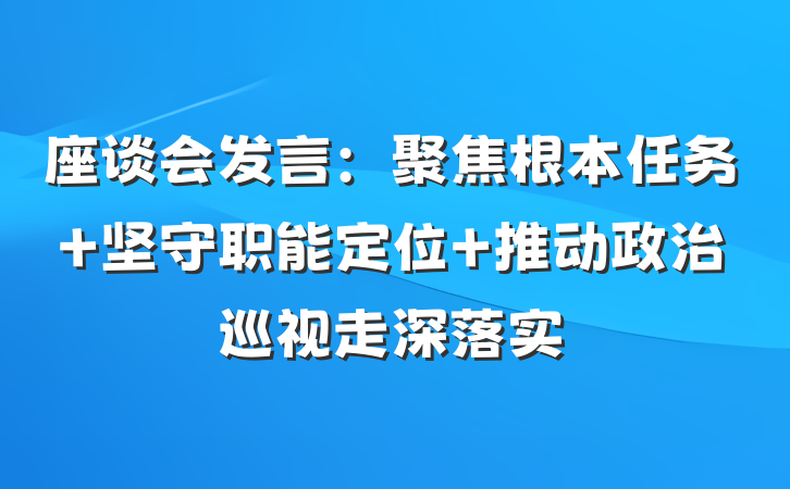 座谈会发言：聚焦根本任务 坚守职能定位 推动政治巡视走深落实