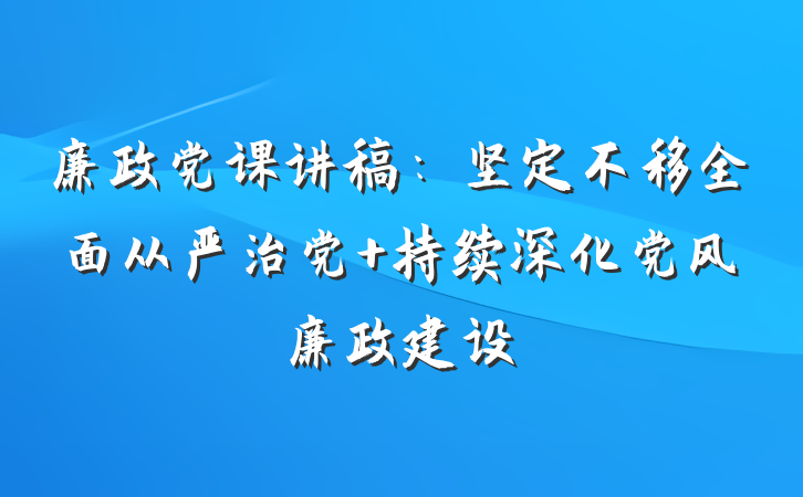 廉政党课讲稿：坚定不移全面从严治党 持续深化党风廉政建设