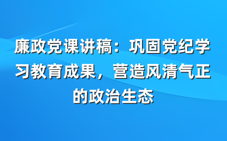 廉政党课讲稿：巩固党纪学习教育成果，营造风清气正的政治生态