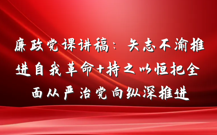 廉政党课讲稿：矢志不渝推进自我革命 持之以恒把全面从严治党向纵深推进