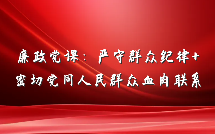 廉政党课：严守群众纪律 密切党同人民群众血肉联系