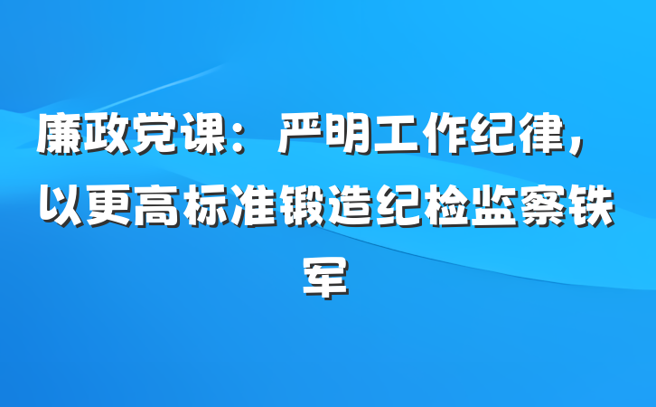 廉政党课：严明工作纪律，以更高标准锻造纪检监察铁军