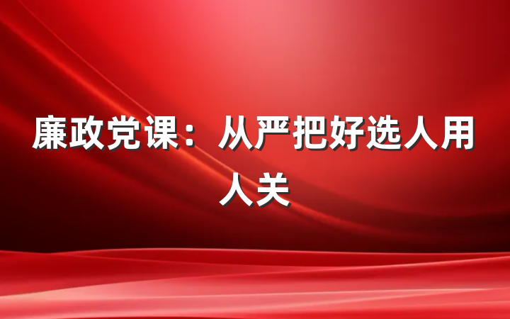 廉政党课：从严把好选人用人关