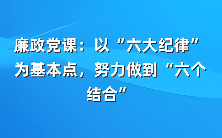 廉政党课：以“六大纪律”为基本点，努力做到“六个结合”
