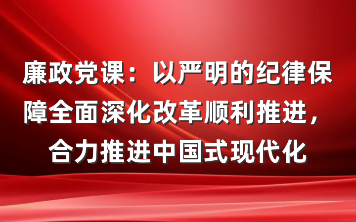 廉政党课：以严明的纪律保障全面深化改革顺利推进，合力推进中国式现代化