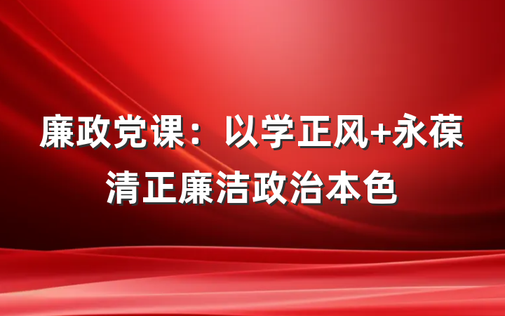 廉政党课：以学正风 永葆清正廉洁政治本色