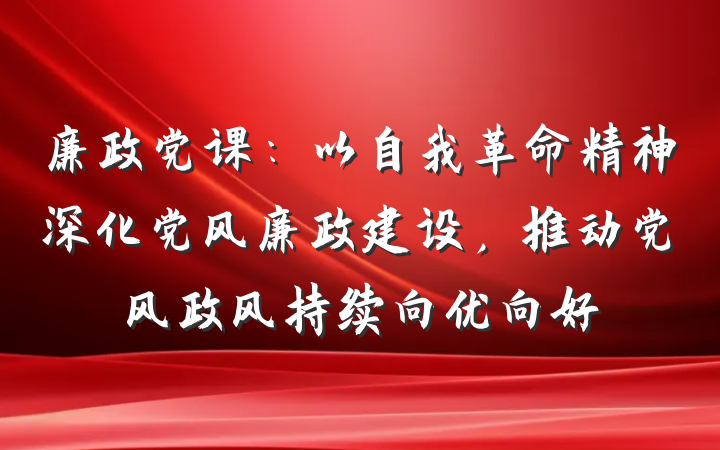 廉政党课：以自我革命精神深化党风廉政建设，推动党风政风持续向优向好
