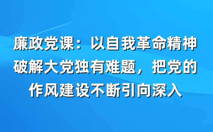 廉政党课：以自我革命精神破解大党独有难题，把党的作风建设不断引向深入