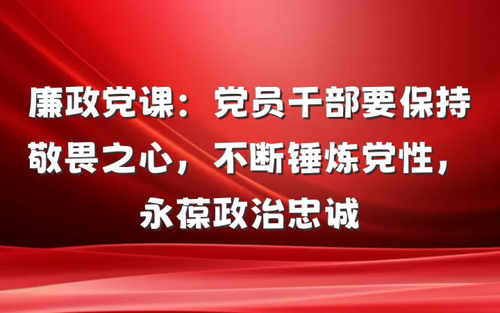 廉政党课：党员干部要保持敬畏之心，不断锤炼党性，永葆政治忠诚
