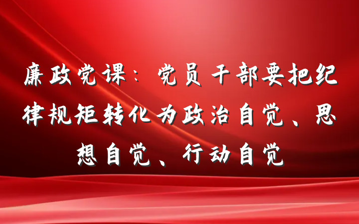 廉政党课：党员干部要把纪律规矩转化为政治自觉、思想自觉、行动自觉