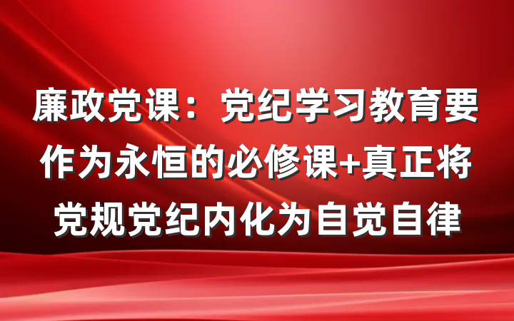 廉政党课：党纪学习教育要作为永恒的必修课 真正将党规党纪内化为自觉自律