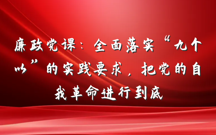 廉政党课：全面落实“九个以”的实践要求，把党的自我革命进行到底