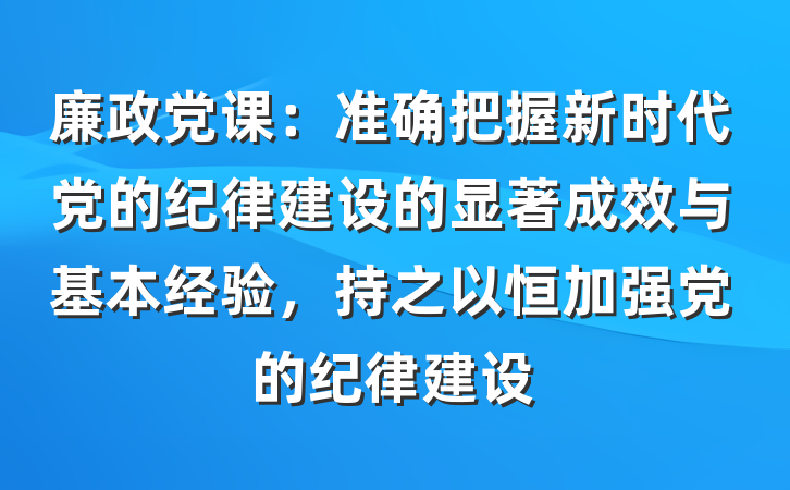 廉政党课：准确把握新时代党的纪律建设的显著成效与基本经验，持之以恒加强党的纪律建设