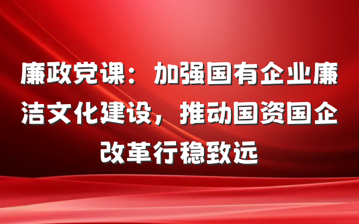 廉政党课：加强国有企业廉洁文化建设，推动国资国企改革行稳致远