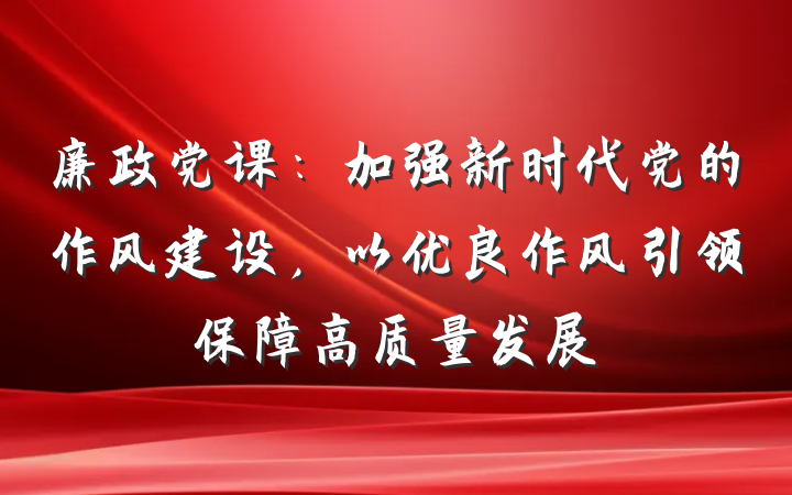 廉政党课：加强新时代党的作风建设，以优良作风引领保障高质量发展