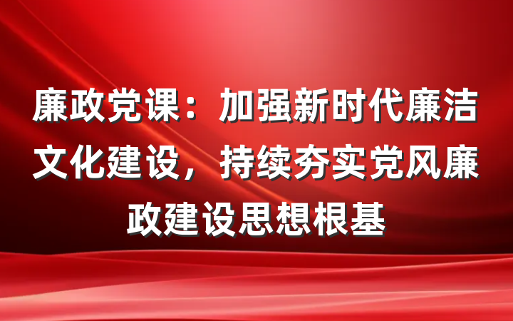 廉政党课：加强新时代廉洁文化建设，持续夯实党风廉政建设思想根基