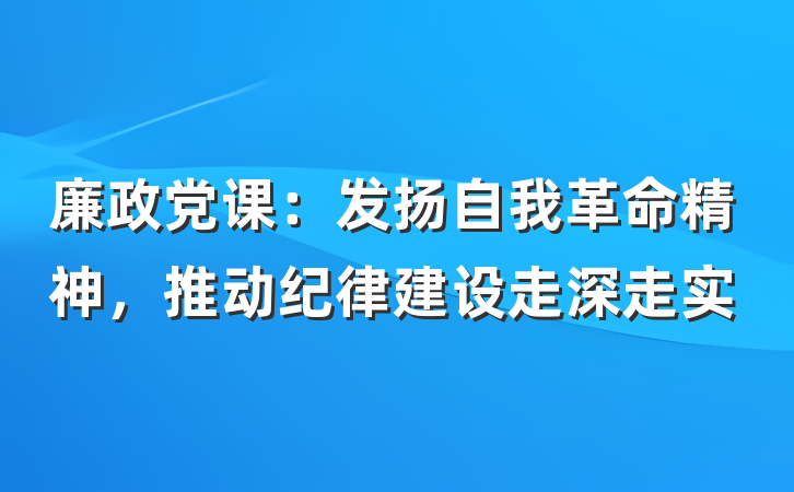 廉政党课：发扬自我革命精神，推动纪律建设走深走实